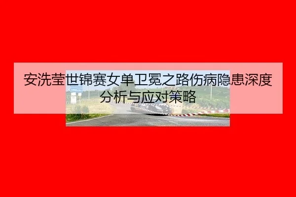 安洗莹世锦赛女单卫冕之路伤病隐患深度分析与应对策略