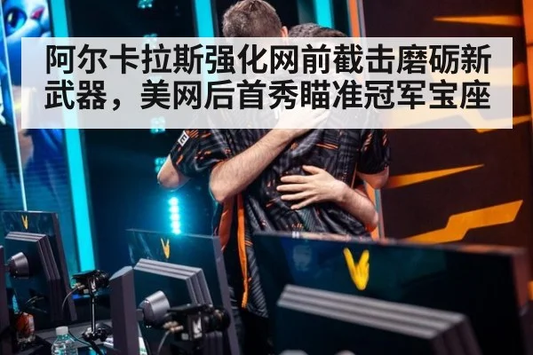 阿尔卡拉斯强化网前截击磨砺新武器,美网后首秀瞄准冠军宝座
