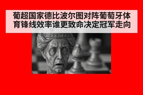 葡超国家德比波尔图对阵葡萄牙体育锋线效率谁更致命决定冠军走向